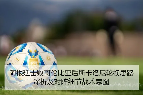 阿根廷击败哥伦比亚后斯卡洛尼轮换思路深析及对阵细节战术意图