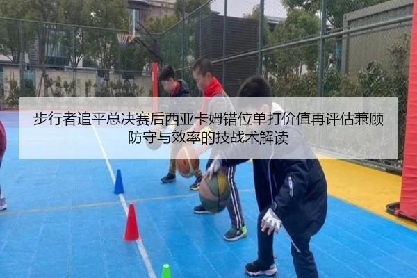 步行者追平总决赛后西亚卡姆错位单打价值再评估兼顾防守与效率的技战术解读