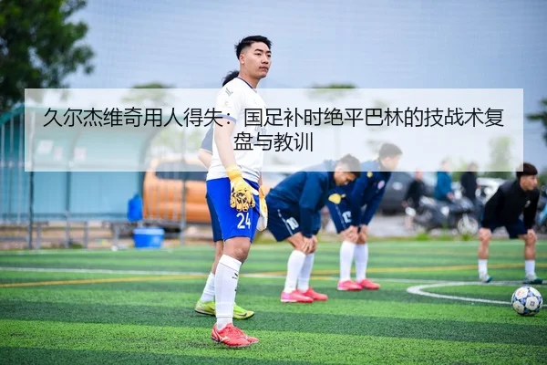 久尔杰维奇用人得失：国足补时绝平巴林的技战术复盘与教训