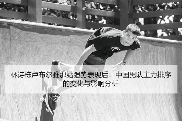 林诗栋卢布尔雅那站强势表现后：中国男队主力排序的变化与影响分析